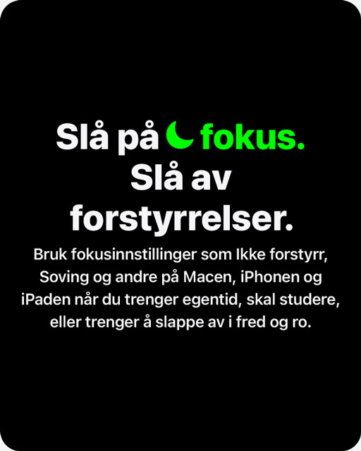 Bilde med teksten 'Slå på fokus. Slå av forstyrrelser. Bruk fokusinstillinger som Ikke forstyrr, Soving og andre på Macen, iPhonen og iPaden når du trenger egentid, skal studere, eller trenger å slappe av i fred og ro'